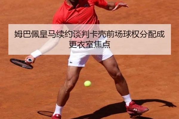 姆巴佩皇马续约谈判卡壳前场球权分配成更衣室焦点